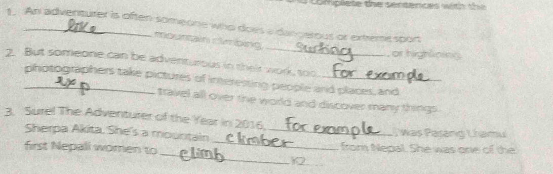 complete the sentences with the 
1. An adventurer is often someone who does a dangerous or exteme sport
_
mousan clroing
or highlining
2. But someone can be adventurous in their work, too.
_photographers take pictures of interesting people and places, and
travel all over the world and discover many things .
3. Surel The Adventurer of the Year in 2016.
_
Sherpa Akita. She's a mountain _; was Pasang Lhamu
_
first Nepali women to from Nepal. She was one of the
12