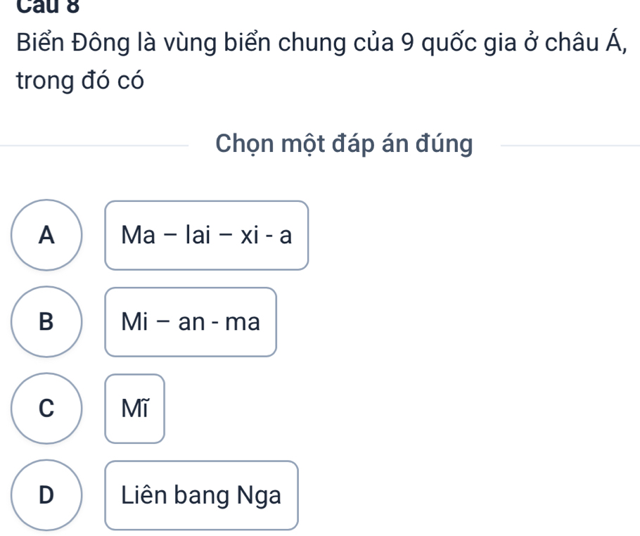 Cau 8
Biển Đông là vùng biển chung của 9 quốc gia ở châu Á,
trong đó có
Chọn một đáp án đúng
A Ma-lai-xi-a
B Mi-an-ma
C Mĩ
D Liên bang Nga