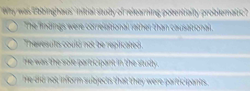 why was Ebbinghaus' initial study of relearning potentially problematic ?
The lindings were correlational rather than causationall.
The esults could not be replicated
e was the sole participant in the stdy
e did not inform subjects that they were participants .