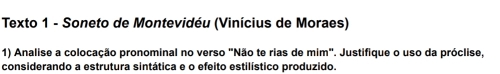 Texto 1 - Soneto de Montevidéu (Vinícius de Moraes) 
1) Analise a colocação pronominal no verso "Não te rias de mim". Justifique o uso da próclise, 
considerando a estrutura sintática e o efeito estilístico produzido.