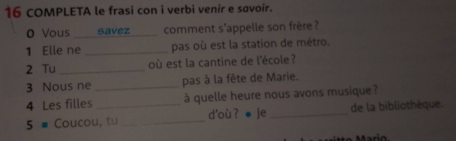 COMPLETA le frasi con i verbi venir e savoir. 
0 Vous savez comment s'appelle son frère ? 
1 Elle ne _pas où est la station de métro. 
2 Tu _où est la cantine de l'école ? 
3 Nous ne _pas à la fête de Marie. 
4 Les filles _à quelle heure nous avons musique ? 
d'où ? Je _de la bibliothèque. 
5 - Coucou, tu_