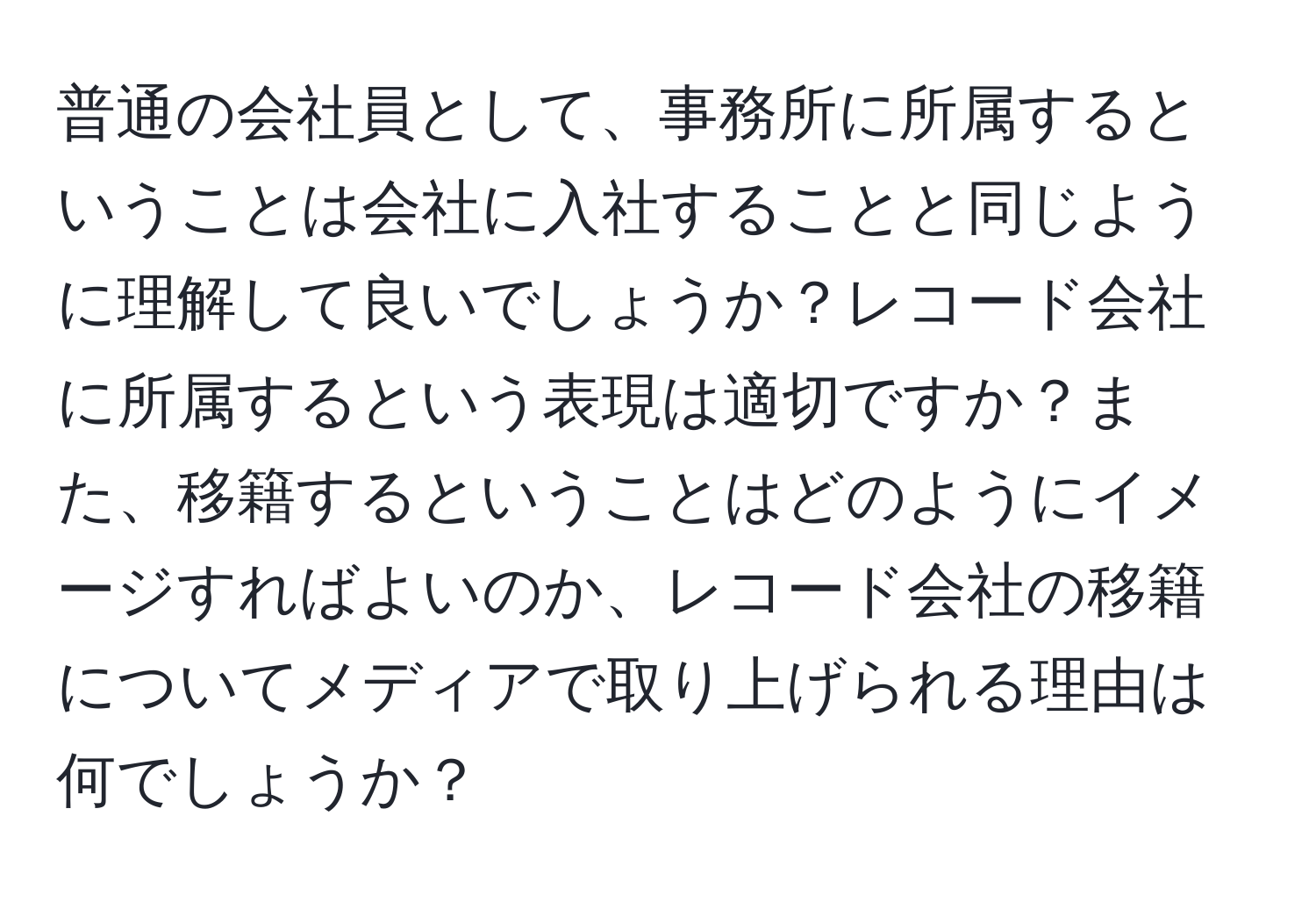 普通の会社員として、事務所に所属するということは会社に入社することと同じように理解して良いでしょうか？レコード会社に所属するという表現は適切ですか？また、移籍するということはどのようにイメージすればよいのか、レコード会社の移籍についてメディアで取り上げられる理由は何でしょうか？