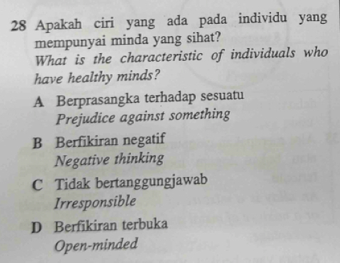 Apakah ciri yang ada pada individu yang
mempunyai minda yang sihat?
What is the characteristic of individuals who
have healthy minds?
A Berprasangka terhadap sesuatu
Prejudice against something
B Berfikiran negatif
Negative thinking
C Tidak bertanggungjawab
Irresponsible
D Berfikiran terbuka
Open-minded