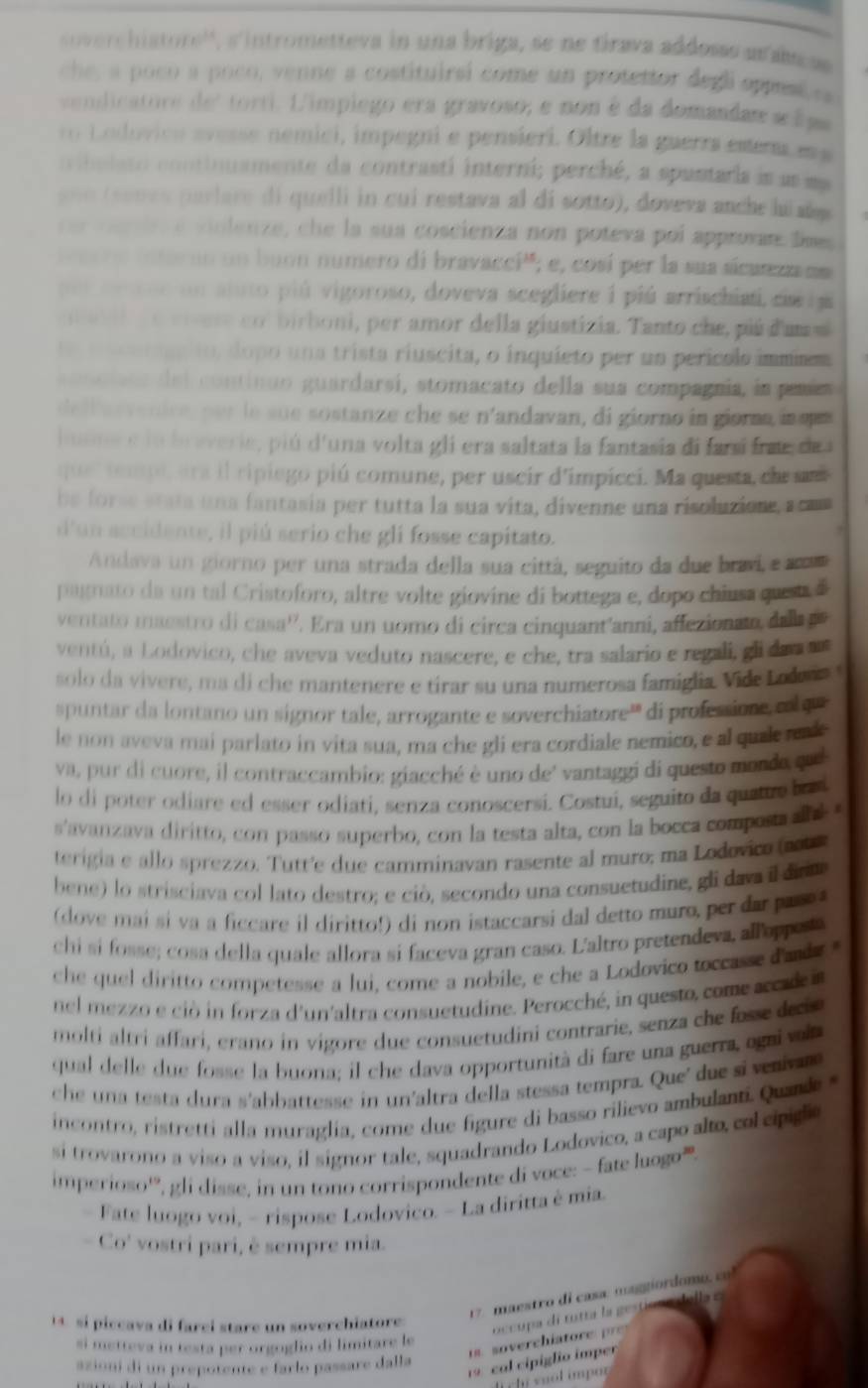 oerchistors'', s'intrometteva in una briga, se ne firava addosss ar amcss 
che, a poco a poco, venne a costituirsi come un protettor degl oppes ea 
vendicatore del torti. L'impiego era gravoso, e non é da domandan a f aa
r  o dovicn avesse nemici, impegni e pensieri. Oltre la guerra emera ma
n ibelato continuamente da contrastí interni; perché, a spuntaria is us ma
y uo (senes parlare di quelli in cui restava al di sotto), doveva anche luiañp.
r e  c d  é violenze, che la sua coscienza non poteva poi approvan lmes
ro ar no un buon numero di bravacci''; e, cosí per la sua sicurezzanm
n  ce noc fn aiuto piú vigoroso, doveva scegliere i piú arrischiat, cia ra
a  l e ci vese col birboni, per amor della giustizia. Tanto che, piú d'um s
e t aer to, dopo una trista riuscita, o inquíeto per un perícolo immiem
c o n o i sos  del continuo guardarsí, stomacato della sua compagnia, ia pamíes
de l l arvanire, pur le sue sostanze che se n'andavan, di giorno in giora inqan
lsna e lo braverie, piú d'una volta gli era saltata la fantasia di farsí frae de 
que r  te mpe, era il ripiego piú comune, per uscir d'impicci. Ma questa, ce s
be forse stata una fantasia per tutta la sua vita, divenne una risoluzione, a cam
d'un accidente, il piú serio che gli fosse capitato.
Andava un giorno per una strada della sua cittá, seguito da due bravi, e sass
pagnato da un tal Cristoforo, altre volte giovine di bottega e, dopo chiusa quest d
ventato maestro di CB=55^3 ' Era un uomo di circa cinquant'anni, affezionato, dala p
ventú, a Lodovico, che aveva veduto nascere, e che, tra salario e regali, gli da a  an
solo da vivere, ma di che mantenere e tírar su una numerosa famiglia. Vide Lode 
spuntar da lontano un signor tale, arrogante e soverchiatore''' di professioe co qu
le non aveva mai parlato in vita sua, ma che gli era cordiale nemico, e al quzl reak
va, pur di cuore, il contraccambio: giacché è uno de' vantaggi di questo morde que
lo di poter odiare ed esser odiati, senza conoscersi. Costui, seguito da quatue bu
s'avanzava diritto, con passo superbo, con la testa alta, con la bocca composa ae 
terigia e allo sprezzo. Tutr'e due camminavan rasente al muro; ma Lodovico ao
bene) lo strisciava col lato destro; e ciò, secondo una consuetudine, gli dava il dita
(dove mai si va a ficcare il diritto!) di non istaccarsi dal detto muro, per dar pase 
chi si fosse; cosa della quale allora sí faceva gran caso. L'altro pretendeva, allappe 
che quel diritto competesse a lui, come a nobile, e che a Lodovico toccasse d'an 
nel mezz o e cio  n forza d'un'altra consuetudine. Perocché, in questo, com e acca d 
molti altri affari, erano in vigore due consuetudini contrarie, senza che fosse decs
qual delle due fosse la buona; il che dava opportunità di fare una guerra aga  a
che una testa dura s'abbattesse in un'altra della stessa tempra. Que' due si veniva 
incontro, ristretti alla muraglia, come due figure di basso rilievo ambulanti. Quand 
si trovarono a viso a viso, il signor tale, squadrando Lodovico, a capo alto, col ciigl
imperioso'', gli disse, in un tono corrispondente di voce: - fate luogo',
- Fate luogo voi, - rispose Lodovico. - La diritta è mia.
- Co' vostri pari, è sempre mia.
17 maestro di casa: magmordomo   c 
a  pic cava di farci stare un soverchiatore 
occupa di matta la ge
. o erch iatr  
si metteva in testa per orgoglio di limitare le
azioni di un prepotente e farlo passare dalla
19 cal cipiglio imper
h chi vuol impor