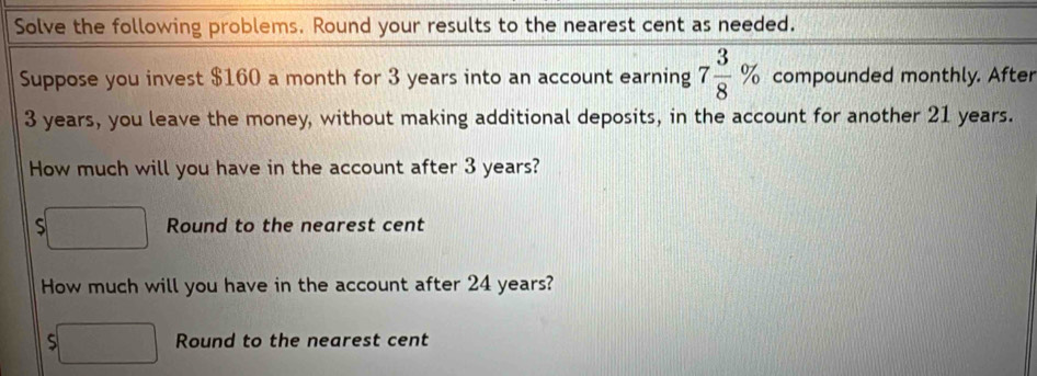 Solve the following problems. Round your results to the nearest cent as needed. 
Suppose you invest $160 a month for 3 years into an account earning 7 3/8 % compounded monthly. After
3 years, you leave the money, without making additional deposits, in the account for another 21 years. 
How much will you have in the account after 3 years? 
□ Round to the nearest cent 
How much will you have in the account after 24 years?
$□ Round to the nearest cent