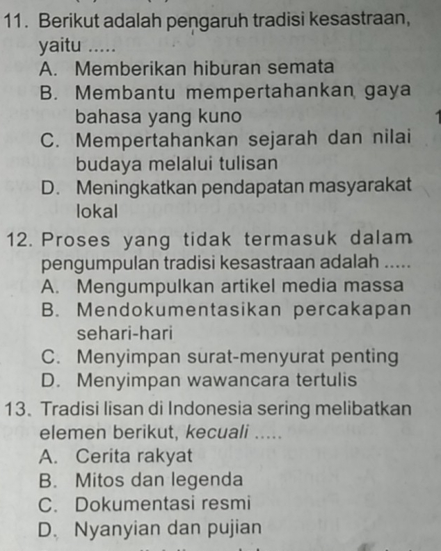 Berikut adalah pengaruh tradisi kesastraan,
yaitu .....
A. Memberikan hiburan semata
B. Membantu mempertahankan gaya
bahasa yang kuno
C. Mempertahankan sejarah dan nilai
budaya melalui tulisan
D. Meningkatkan pendapatan masyarakat
lokal
12. Proses yang tidak termasuk dalam
pengumpulan tradisi kesastraan adalah .....
A. Mengumpulkan artikel media massa
B. Mendokumentasikan percakapan
sehari-hari
C. Menyimpan surat-menyurat penting
D. Menyimpan wawancara tertulis
13. Tradisi lisan di Indonesia sering melibatkan
elemen berikut, kecuali .....
A. Cerita rakyat
B. Mitos dan legenda
C. Dokumentasi resmi
D. Nyanyian dan pujian