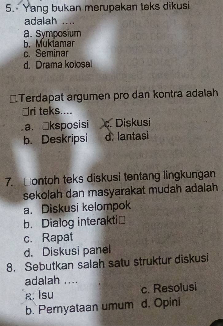 Yang bukan merupakan teks dikusi
adalah ....
a. Symposium
b. Muktamar
c. Seminar
d. Drama kolosal
Terdapat argumen pro dan kontra adalah
⊥ri teks....
a. Šksposisi c. Diskusi
b. Deskripsi d. lantasi
7. □ontoh teks diskusi tentang lingkungan
sekolah dan masyarakat mudah adalah
a. Diskusi kelompok
b. Dialog interakti≌
c. Rapat
d. Diskusi panel
8. Sebutkan salah satu struktur diskusi
adalah ....
a. Isu c. Resolusi
b. Pernyataan umum d. Opini