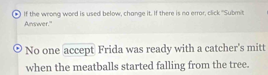 If the wrong word is used below, change it. If there is no error, click ''Submit 
Answer." 
No one accept Frida was ready with a catcher's mitt 
when the meatballs started falling from the tree.