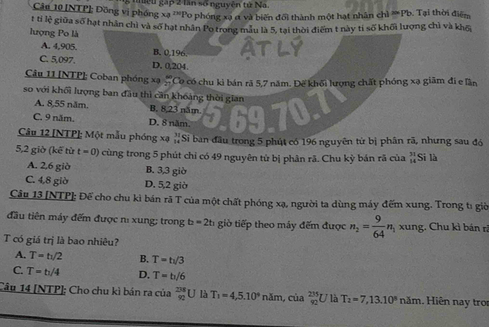 niệu gạp 2 lần số nguyên tử Na.
Câu 10 [NTP]; Đồng vị phóng xa^(210)Po phóng xạ α và biến đổi thành một hạt nhân chì ≈Pb. Tại thời điểm
t tỉ lệ giữa số hạt nhân chì và số hạt nhân Po trong mẫu là 5, tại thời điểm t này tỉ số khối lượng chì và khố
lượng Po là
A. 4,905. B. 0,196.
C. 5,097. D. 0,204.
Câu 11 [NTP]; Coban phóng xạ beginarrayr 60 21endarray Co có chu kì bán rã 5,7 năm. Đế khối lượng chất phóng xạ giãm đi e lần
so với khối lượng ban đầu thì cần khoảng thời gian
A. 8,55 năm. B. 8,23 năm.
C. 9 năm. D. 8 năm.
Câu 12 [NTP]: Một mẫu phóng xạ beginarrayr 31 14endarray Si ban đầu trong 5 phút có 196 nguyên tử bị phân rã, nhưng sau đó
5,2 giờ (kế từ t=0) cùng trong 5 phút chỉ có 49 nguyên tử bị phân rã. Chu kỳ bán rã của beginarrayr 31 14endarray Si là
A. 2,6 giờ B. 3,3 giờ
C. 4,8 giờ D. 5,2 giờ
Câu 13 [NTP]: Để cho chu kì bán rã T của một chất phóng xạ, người ta dùng máy đếm xung. Trong t1 giờ
đầu tiên máy đếm được nì xung; trong t_2=2t_1 giờ tiếp theo máy đếm được n_2= 9/64 n_1 xung. Chu kì bán rã
T có giá trị là bao nhiêu?
A. T=t_1/2 B. T=t_1/3
C. T=t_1/4
D. T=t_1/6
Câu 14 [NTP]: Cho chu kì bán ra của _(92)^(238)U là T_1=4,5.10^9 năm, của _(92)^(235)U là T_2=7,13.10^8nam.  Hiên nay troi