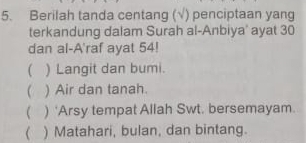 Berilah tanda centang (√) penciptaan yang
terkandung dalam Surah al-Anbiya' ayat 30
dan al-A'raf ayat 54!
( ) Langit dan bumi.
( ) Air dan tanah.
( ) 'Arsy tempat Allah Swt. bersemayam.
( ) Matahari, bulan, dan bintang.