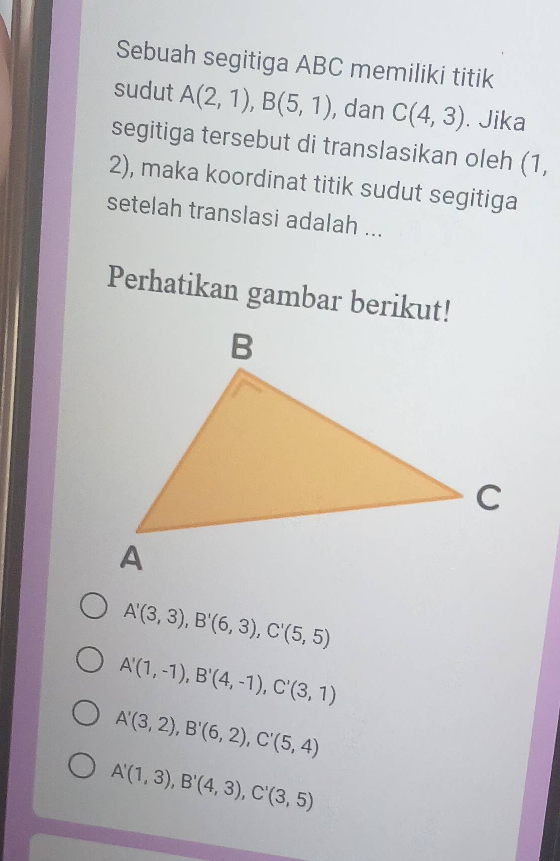 Sebuah segitiga ABC memiliki titik
sudut A(2,1), B(5,1) , dan C(4,3). Jika
segitiga tersebut di translasikan oleh (1,
2), maka koordinat titik sudut segitiga
setelah translasi adalah ...
Perhatikan gambar berikut!
A'(3,3), B'(6,3), C'(5,5)
A'(1,-1), B'(4,-1), C'(3,1)
A'(3,2), B'(6,2), C'(5,4)
A'(1,3), B'(4,3), C'(3,5)