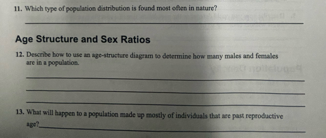 Which type of population distribution is found most often in nature? 
_ 
Age Structure and Sex Ratios 
12. Describe how to use an age-structure diagram to determine how many males and females 
are in a population. 
_ 
_ 
_ 
13. What will happen to a population made up mostly of individuals that are past reproductive 
age?_