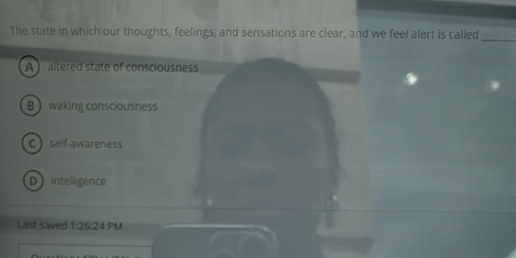 The state in which our thoughts, feelings, and sensations are clear, and we feel alert is called_
A ) altered state of consciousness
Bwaking consciousness
Cself-awareness
D intelligence
Last saved 1:26 :24 PM