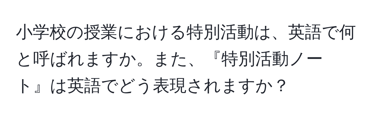 小学校の授業における特別活動は、英語で何と呼ばれますか。また、『特別活動ノート』は英語でどう表現されますか？