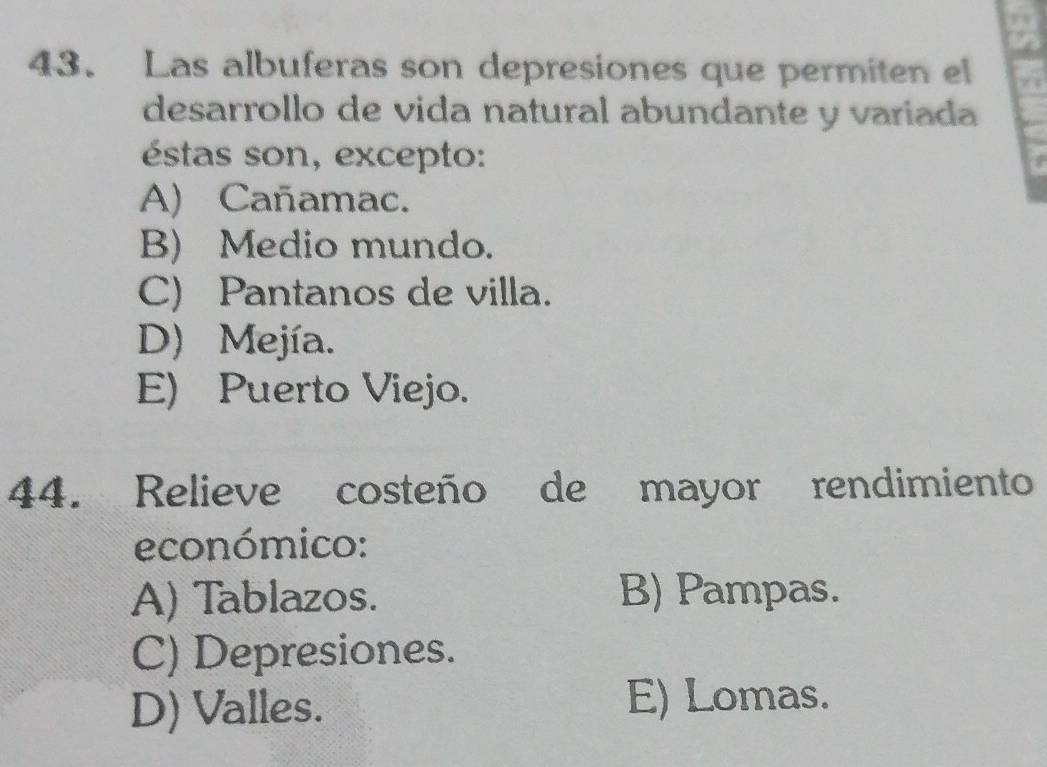 Las albuferas son depresiones que permiten el
desarrollo de vida natural abundante y variada
éstas son, excepto:
A) Cañamac.
B) Medio mundo.
C) Pantanos de villa.
D) Mejía.
E) Puerto Viejo.
44. Relieve costeño de mayor rendimiento
económico:
A) Tablazos. B) Pampas.
C) Depresiones.
D) Valles. E) Lomas.