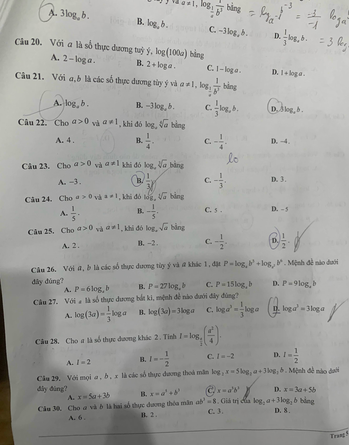 JJ va a!= 1,log _ 1/a  1/b^3  ban
A. 3log _ab. log _ab.
B.
C. -3log _ab. D.  1/3 log _ab.
Câu 20. Với a là số thực dương tuỳ ý, log (100a) bǎng
A. 2-log a.
B. 2+log a.
C. 1-log a. D. 1+log a.
Câu 21. Với a,b là các số thực dương tùy ý và a!= 1 , log g__ 1  1/b^3 bing
A. log _ab. B. -3log _ab. C.  1/3 log _ab. log _ab.
D.
Câu 22. Cho a>0 và a!= 1 , khi đó log _asqrt[4](a) overset cans
A. 4 . B.  1/4 . C. - 1/4 . D. -4 .
Câu 23. Cho a>0 và a!= 1 khi đó log _asqrt[3](a) bằng
A. -3 . B  1/3 y C. - 1/3 .
D. 3 .
Câu 24. Cho a>0 và a!= 1 , khi đó log _asqrt[5](a) bằng
B. C. 5 . D. - 5
A.  1/5 · - 1/5 .
Câu 25. Cho a>0 và a!= 1 , khi đó log。 sqrt(a) bằng
A. 2 .
B. −2 .
C. - 1/2 .  1/2 .
D.
Câu 26. Với a, b là các số thực dương tùy ý và a khác 1, đặt P=log _ab^3+log _a^2b^6.  Mệnh đề nào dưới
đây đúng?
A. P=6log _ab B. P=27log _ab C. P=15log _ab D. P=9log _ab
Câu 27. Với  là số thực dương bất kì, mệnh đề nào dưới đây đúng?
A. log (3a)= 1/3 log a B. log (3a)=3log a C. log a^3= 1/3 log a D. log a^3=3log a
Câu 28. Cho a là số thực dương khác 2 . Tính I=log _ a/2 ( a^2/4 ).
C. I=-2 D. I= 1/2 
A. I=2
B. I=- 1/2 
Câu 29. Với mọi a, b , x là các số thực dương thoả mãn log _2x=5log _2a+3log _2b Mệnh đề nào dưới
đây đúng? C x=a^5b^3 D. x=3a+5b
A. x=5a+3b B. x=a^5+b^3
Câu 30. Cho a và b là hai số thực dương thỏa mãn ab^3=8. Giá trị của log _2a+3log _2b bằng
A. 6 .
B. 2 . C. 3 . D. 8 .
Trang 5