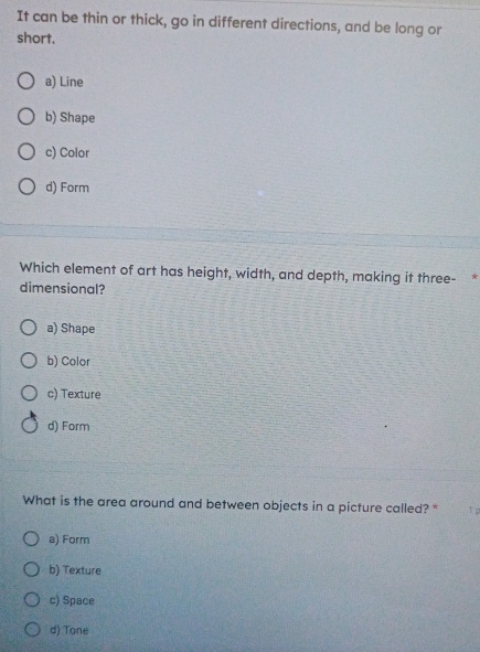 It can be thin or thick, go in different directions, and be long or
short.
a) Line
b) Shape
c) Color
d) Form
Which element of art has height, width, and depth, making it three-*
dimensional?
a) Shape
b) Color
c) Texture
d) Form
What is the area around and between objects in a picture called? * 1
a) Form
b) Texture
c) Space
d) Tone