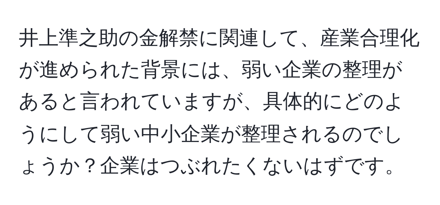 井上準之助の金解禁に関連して、産業合理化が進められた背景には、弱い企業の整理があると言われていますが、具体的にどのようにして弱い中小企業が整理されるのでしょうか？企業はつぶれたくないはずです。