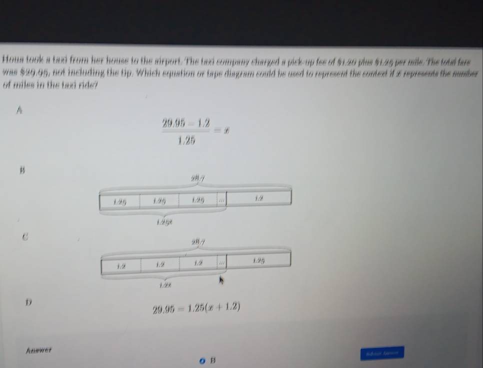 Houa took a biod from her house to the airport. The bnd sompany charged a pick-up fee of $1.20 plus $.25 per mile.The toud far
was $29.95, not including the tip. Which equation or tape disgram could be used to represent the context if 2 represents the number
of miles in the bod ride?
A
 (29.95-1.2)/1.25 =x
C
D
29.95=1.25(x+1.2)
Junwer
B