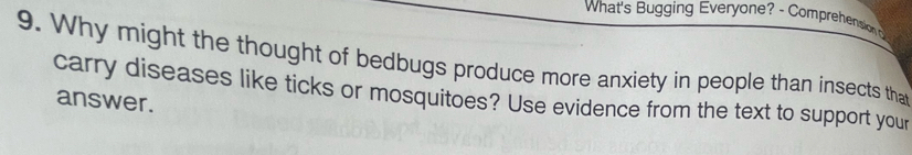 What's Bugging Everyone? - Comprehension 
9. Why might the thought of bedbugs produce more anxiety in people than insects tha 
carry diseases like ticks or mosquitoes? Use evidence from the text to support your 
answer.