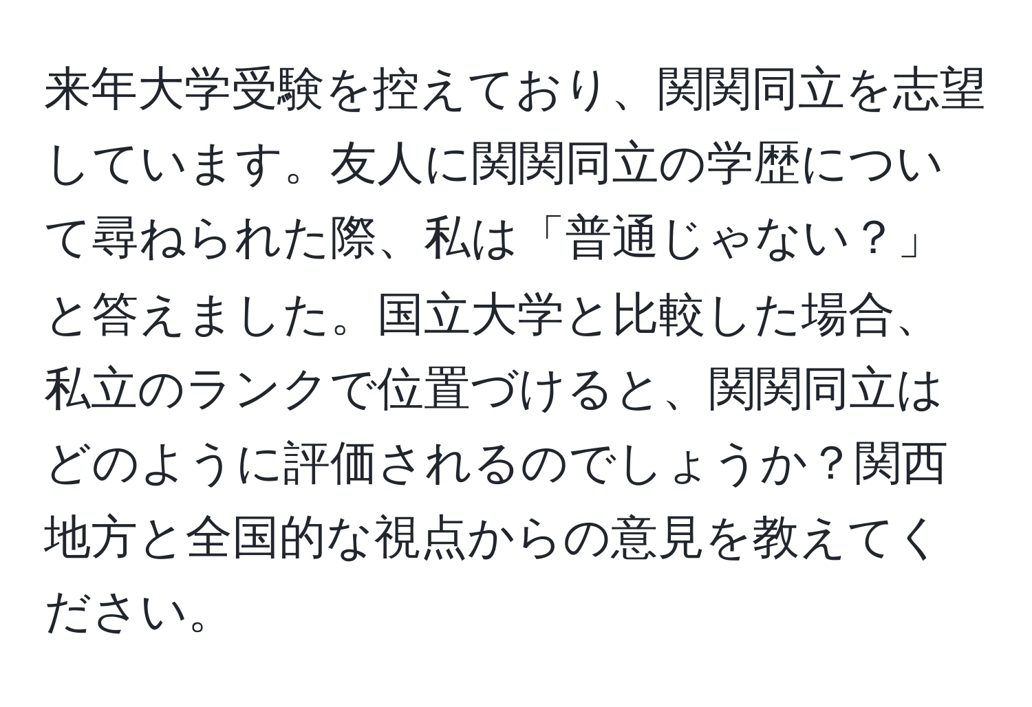 来年大学受験を控えており、関関同立を志望しています。友人に関関同立の学歴について尋ねられた際、私は「普通じゃない？」と答えました。国立大学と比較した場合、私立のランクで位置づけると、関関同立はどのように評価されるのでしょうか？関西地方と全国的な視点からの意見を教えてください。