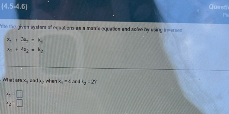 (4.5-4.6) Questi 
Pa 
rite the given system of equations as a matrix equation and solve by using inverses.
x_1+3x_2=k_1
x_1+4x_2=k_2. What are x_1 and x_2 when k_1=4 and k_2=2 ?
x_1=□
x_2=□