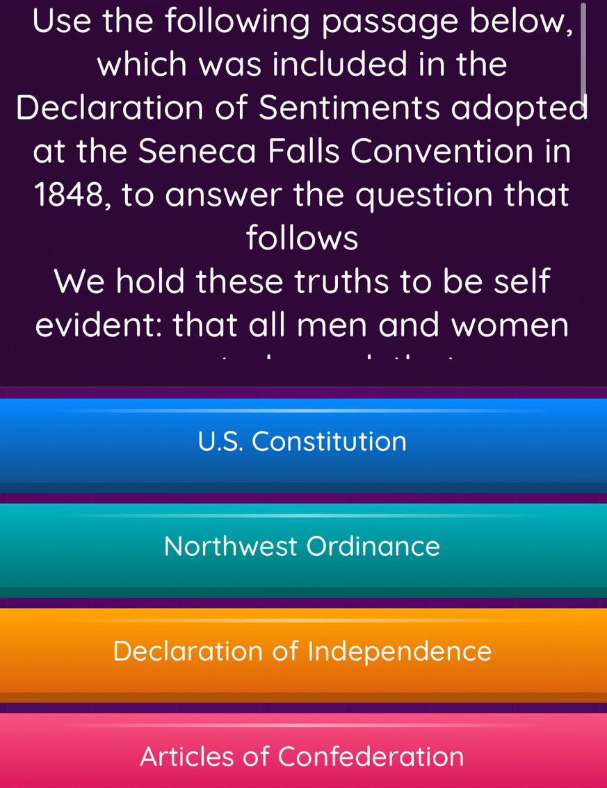 Use the following passage below,
which was included in the
Declaration of Sentiments adopted
at the Seneca Falls Convention in
1848, to answer the question that
follows
We hold these truths to be self
evident: that all men and women
U.S. Constitution
Northwest Ordinance
Declaration of Independence
Articles of Confederation