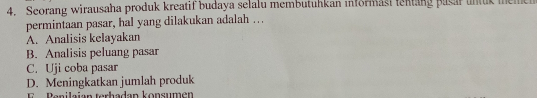 Seorang wirausaha produk kreatif budaya selalu membutuhkan informasi tentang pasar untuk memen
permintaan pasar, hal yang dilakukan adalah …
A. Analisis kelayakan
B. Analisis peluang pasar
C. Uji coba pasar
D. Meningkatkan jumlah produk
Penilaian terhadan konsumen