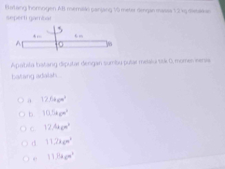 Batang homogen AB memiliki panjang 10 meter dengan massa 1,2 kg dietakkan
seperti gambar
A ;, 6 m^(] 8
Apabila batang diputar dengan sumbu putar melalui titk 0, momen inersia
batang adalah...
a 12.6kgm^3)
b. 10.5kgm^2
C. 12.4kgm^2
d 11,2kgm^2
e 11.8kgm^2