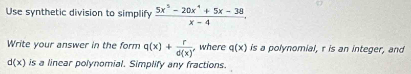 Use synthetic division to simplify  (5x^5-20x^4+5x-38)/x-4 . 
Write your answer in the form q(x)+ r/d(x)  , where q(x) is a polynomial, r is an integer, and
d(x) is a linear polynomial. Simplify any fractions.