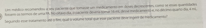 Um médico recomendou a seu paciente que tomasse um medicamento em doses decrescentes, como se essas quantidades
fossem os termos de uma PA. No oitavo dia, o paciente deveria tomar 16 mL desse medicamento e, no décimo quarto dia, 4 mL.
Seguindo esse tratamento ate o fim, qual o volume total que esse paciente deve ingerir de medicamento?