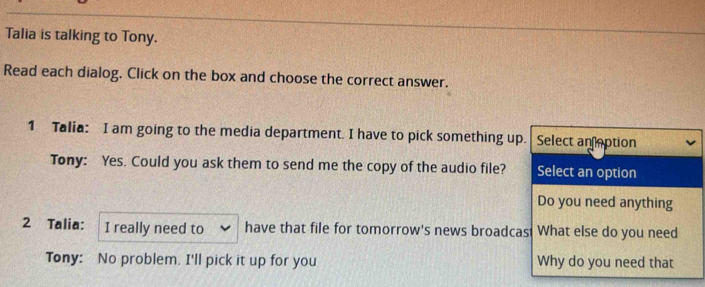 Talia is talking to Tony. 
Read each dialog. Click on the box and choose the correct answer. 
1 Talia: I am going to the media department. I have to pick something up. Select an eption 
Tony: Yes. Could you ask them to send me the copy of the audio file? Select an option 
Do you need anything 
2 Talia: I really need to have that file for tomorrow's news broadcas What else do you need 
Tony: No problem. I'll pick it up for you Why do you need that