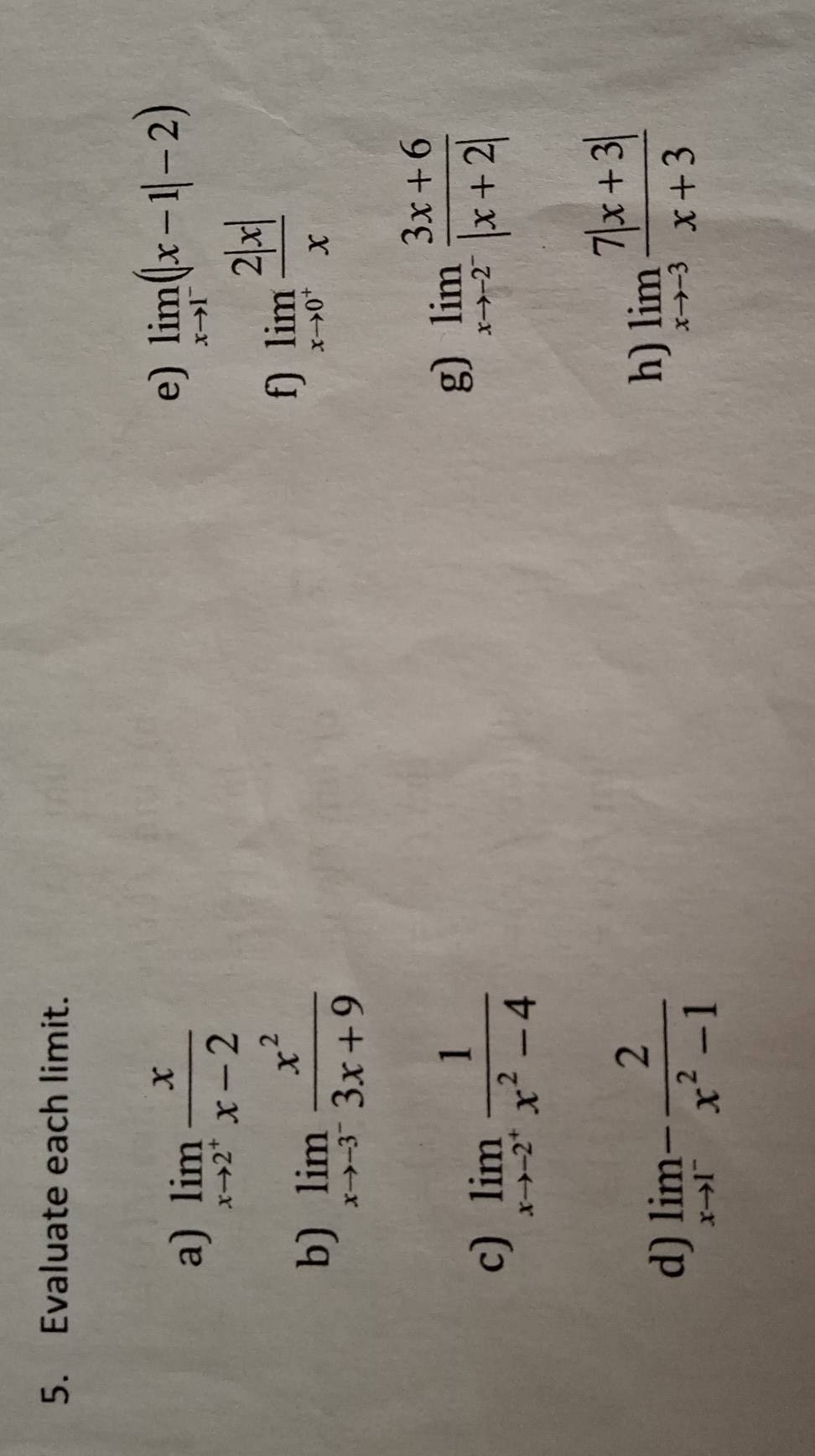 Evaluate each limit. 
a) limlimits _xto 2^+ x/x-2 
e) limlimits _xto 1^-(|x-1|-2)
b) limlimits _xto -3^- x^2/3x+9 
f) limlimits _xto 0^+ 2|x|/x 
c) limlimits _xto -2^+ 1/x^2-4 
g) limlimits _xto -2^- (3x+6)/|x+2| 
d) limlimits _xto 1^- 2/x^2-1 
h) limlimits _xto -3 (7|x+3|)/x+3 