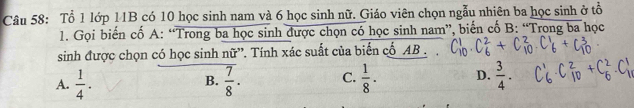 Tổ 1 lớp 11B có 10 học sinh nam và 6 học sinh nữ. Giáo viên chọn ngẫu nhiên ba học sinh ở tổ
1. Gọi biến cố A : “Trong ba học sinh được chọn có học sinh nam”, biến cố B: “Trong ba học
sinh được chọn có học sinh nữ”. Tính xác suất của biển cố AB.
A.  1/4 ·  7/8 . C.  1/8 . D.  3/4 . 
B.