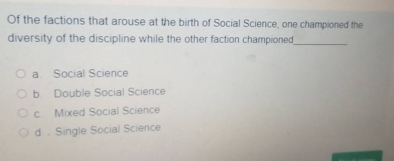 Of the factions that arouse at the birth of Social Science, one championed the
diversity of the discipline while the other faction championed_
a. Social Science
b. Double Social Science
c. Mixed Social Science
d. . Single Social Science