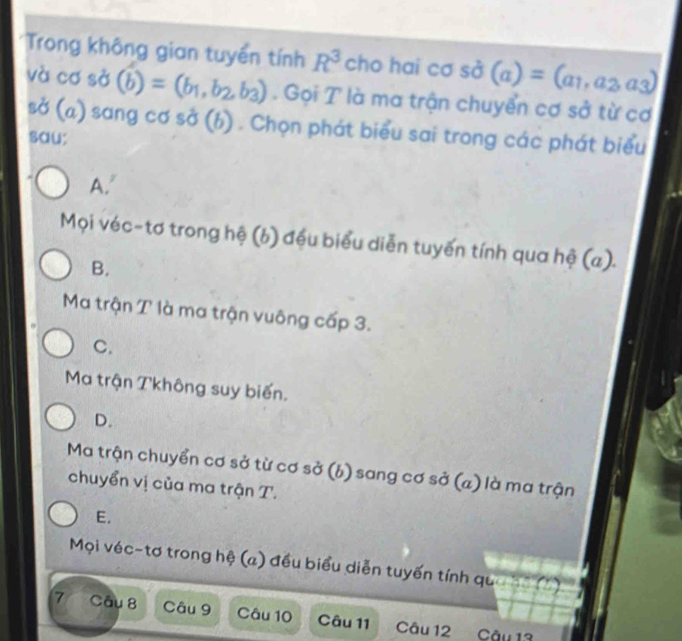 Trong không gian tuyển tính R^3 c cho hai Csigma sdot sigma (a)=(a_1,a_2,a_3)
và c 5° (b)=(b_1,b_2,b_3) Gọi T là ma trận chuyển cơ sở từ cơ
sở (a) sang cơ sở (b) . Chọn phát biểu sai trong các phát biểu
sau:
A.'
Mọi véc-tơ trong hệ (b) đều biểu diễn tuyến tính qua hệ (a).
B.
Ma trận T là ma trận vuông cấp 3.
C.
Ma trận Tkhông suy biến.
D.
Ma trận chuyển cơ sở từ cơ sở (b) sang cơ sở (a) là ma trận
chuyển vị của ma trận T.
E.
Mọi véc-tơ trong hệ (a) đều biểu diễn tuyến tính qua hế (2)
7 Câu 8 Câu 9 Câu 10 Câu 11 Câu 12 Câu 13