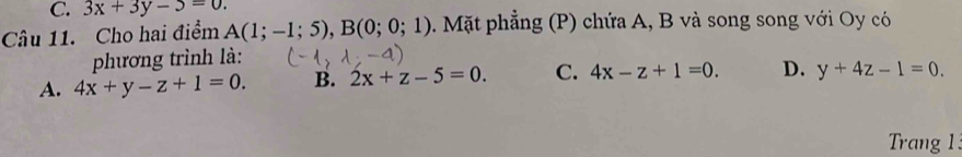 3x+3y-5=0. 
Câu 11. Cho hai điểm A(1;-1;5), B(0;0;1) 3. Mặt phẳng (P) chứa A, B và song song với Oy có
phương trình là:
A. 4x+y-z+1=0. B. 2x+z-5=0. C. 4x-z+1=0. D. y+4z-1=0. 
Trang 1