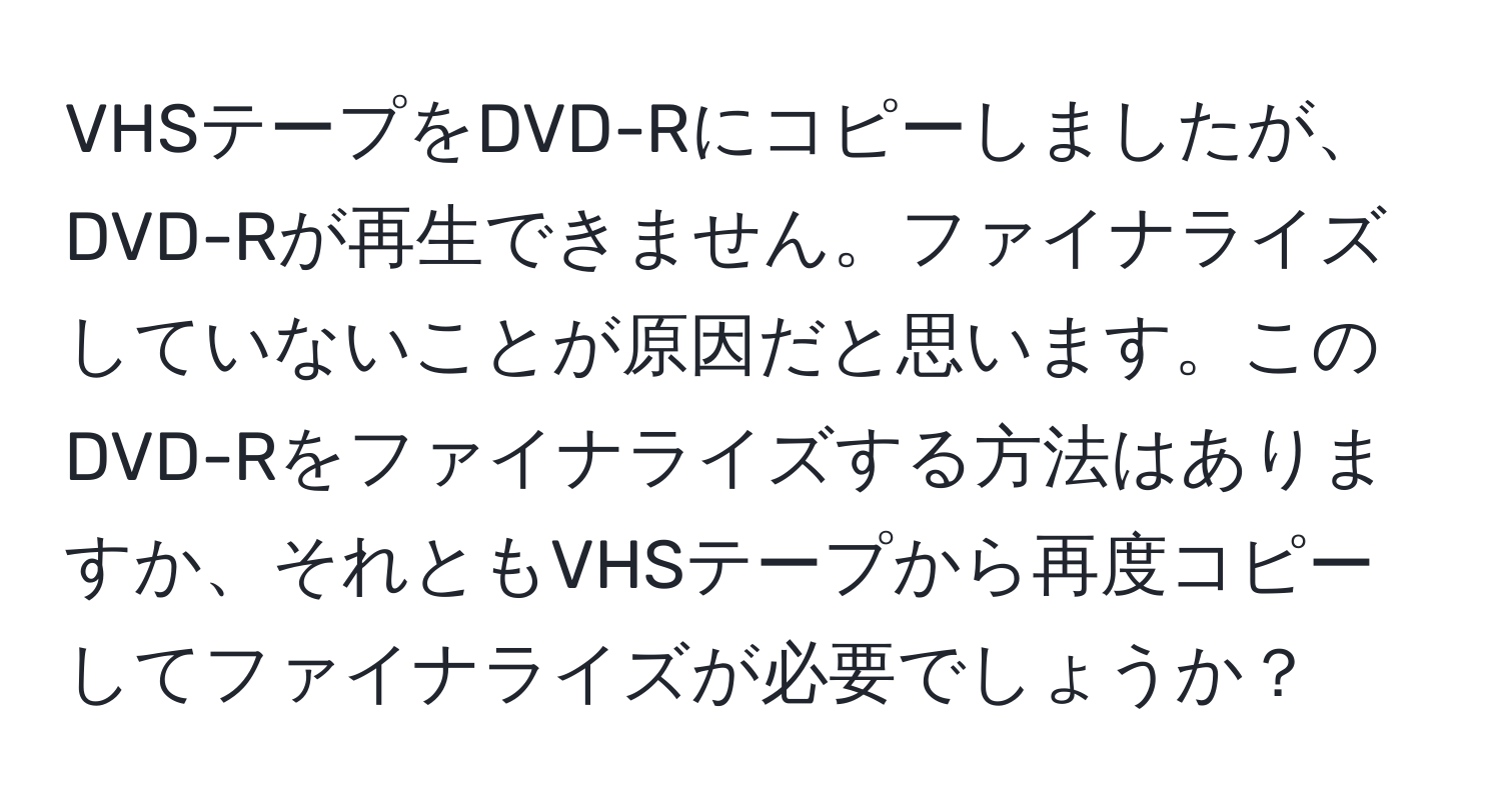 VHSテープをDVD-Rにコピーしましたが、DVD-Rが再生できません。ファイナライズしていないことが原因だと思います。このDVD-Rをファイナライズする方法はありますか、それともVHSテープから再度コピーしてファイナライズが必要でしょうか？