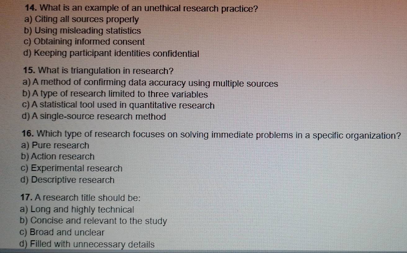 What is an example of an unethical research practice?
a) Citing all sources properly
b) Using misleading statistics
c) Obtaining informed consent
d) Keeping participant identities confidential
15. What is triangulation in research?
a) A method of confirming data accuracy using multiple sources
b) A type of research limited to three variables
c) A statistical tool used in quantitative research
d) A single-source research method
16. Which type of research focuses on solving immediate problems in a specific organization?
a) Pure research
b) Action research
c) Experimental research
d) Descriptive research
17. A research title should be:
a) Long and highly technical
b) Concise and relevant to the study
c) Broad and unclear
d) Filled with unnecessary details