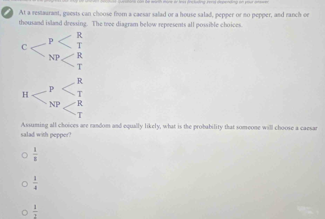 ry be uneven because questions can be worth more or less (including zero) depending on your answer
i At a restaurant, guests can choose from a caesar salad or a house salad, pepper or no pepper, and ranch or
thousand island dressing. The tree diagram below represents all possible choices.
Assuming all choices are random and equally likely, what is the probability that someone will choose a caesar
salad with pepper?
 1/8 
 1/4 
 1/2 