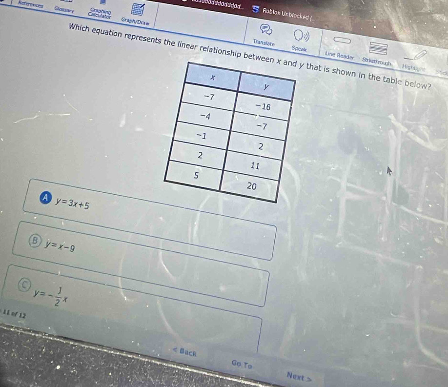 Graphing
References Glossary Calculator Graph/Draw
Roblox Unblocked |
Translate Speak Line Reader Strikethrough
Which equation represents the linear relationship bet that is shown in the table below?
Highlight Stick
a y=3x+5
B y=x-9
y=- 1/2 x
11 of 12
Back Go To
Next >