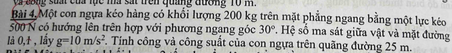 ya cong suấi của lực ma sắt trên quảng đương 10 m. 
Bài 4. Một con ngựa kéo hàng có khối lượng 200 kg trên mặt phẳng ngang bằng một lực kéo
500 N có hướng lên trên hợp với phương ngang góc 30° *. Hệ số ma sát giữa vật và mặt đường 
là 0,1 , lây g=10m/s^2 T. Tính công và công suất của con ngựa trên quãng đường 25 m.