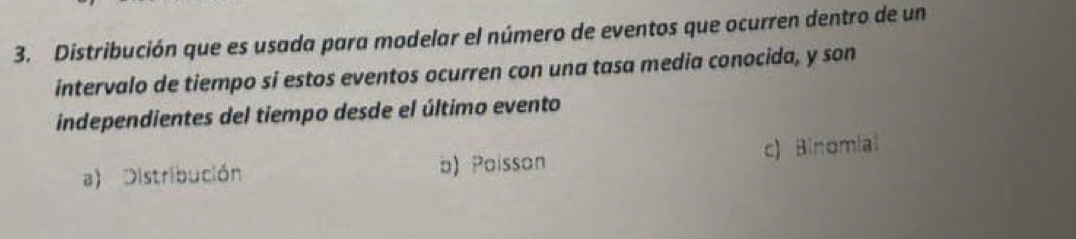 Distribución que es usada para modelar el número de eventos que ocurren dentro de un
intervalo de tiempo si estos eventos ocurren con una tasa media conocida, y son
independientes del tiempo desde el último evento
a) Distribución b) Paisson c) Binomial