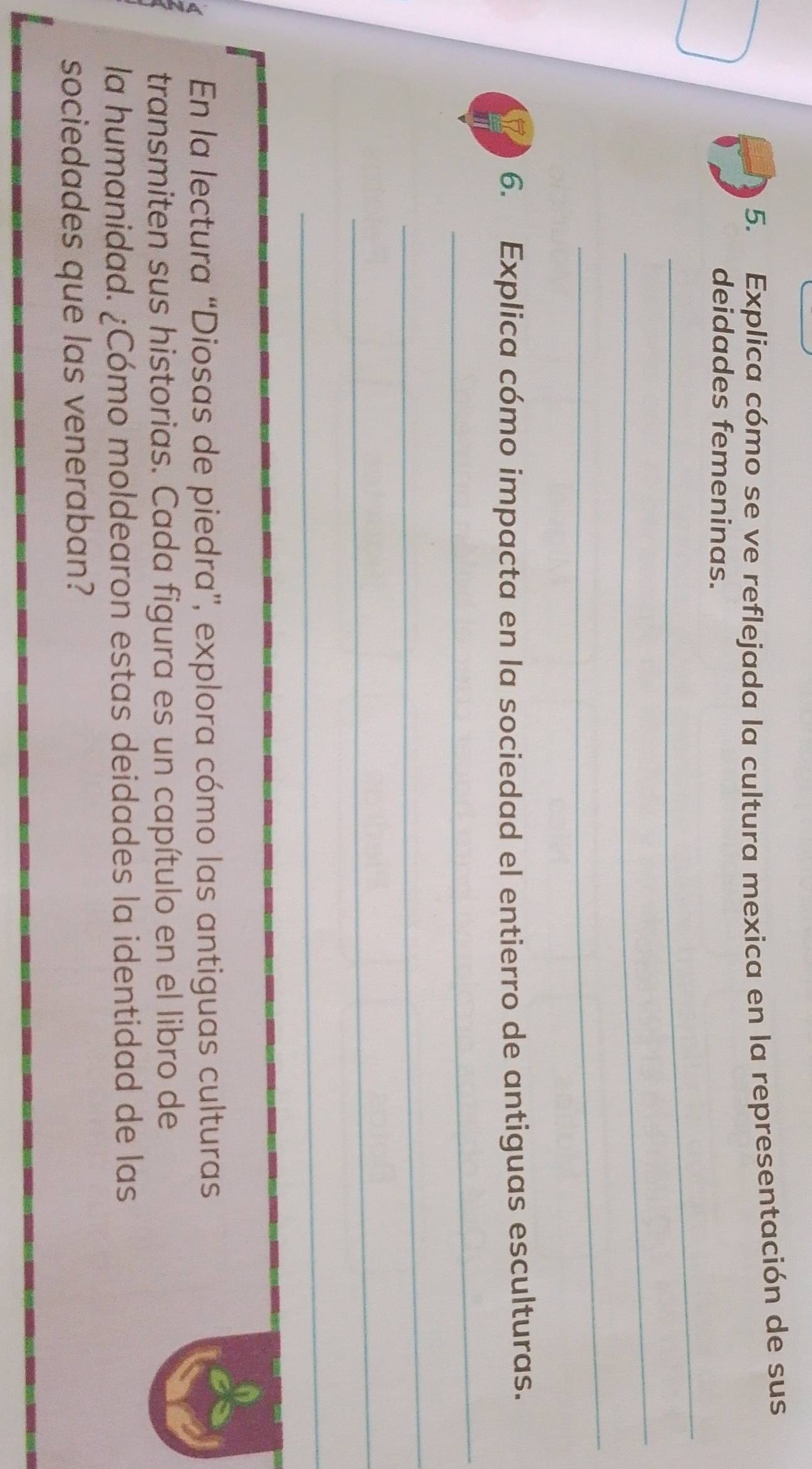 Explica cómo se ve reflejada la cultura mexica en la representación de sus 
deidades femeninas. 
_ 
_ 
_ 
6. Explica cómo impacta en la sociedad el entierro de antiguas esculturas. 
_ 
_ 
_ 
_ 
En la lectura “Diosas de piedra”, explora cómo las antiguas culturas 
transmiten sus historias. Cada figura es un capítulo en el libro de 
la humanidad. ¿Cómo moldearon estas deidades la identidad de las 
sociedades que las veneraban?