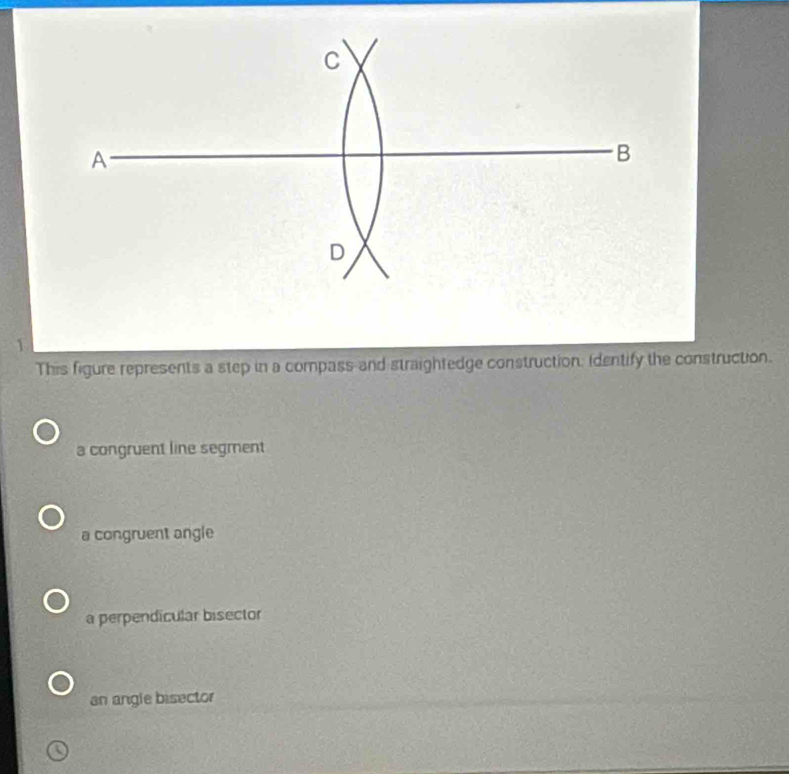 This figure represents a step in a compass and straightedge construction: identify the construction.
a congruent line segment
a congruent angle
a perpendicular bisector
an angle bisector