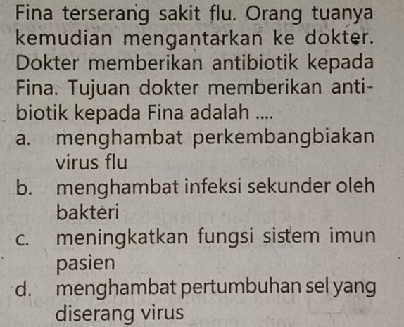 Fina terserang sakit flu. Orang tuanya
kemudian mengantarkan ke dokter.
Dokter memberikan antibiotik kepada
Fina. Tujuan dokter memberikan anti-
biotik kepada Fina adalah ....
a. menghambat perkembangbiakan
virus flu
b. menghambat infeksi sekunder oleh
bakteri
c. meningkatkan fungsi sistem imun
pasien
d. menghambat pertumbuhan sel yang
diserang virus