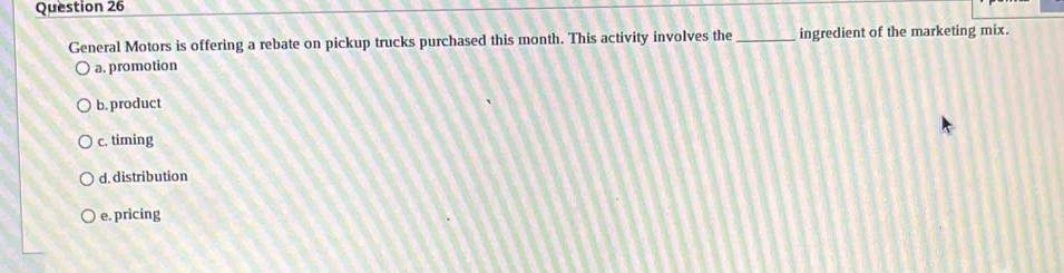 General Motors is offering a rebate on pickup trucks purchased this month. This activity involves the _ingredient of the marketing mix.
a. promotion
b. product
c. timing
d. distribution
e. pricing