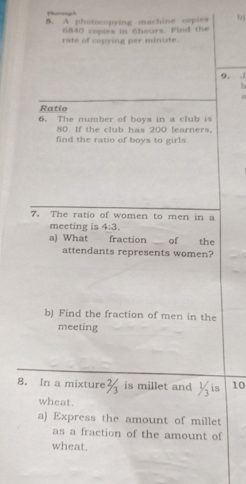 Tharough 
5. A photocopying machine copies b)
6840 copies in 6hours. Find the 
rate of copying per minute. 
9. 
b 
Ratio 
6. The number of boys in a club is
80. If the club has 200 learners, 
find the ratio of boys to girls. 
7. The ratio of women to men in a 
meeting is 4:3. 
a) What fraction of the 
attendants represents women? 
b) Find the fraction of men in the 
meeting 
8. In a mixture is millet and ½is 10
wheat. 
a) Express the amount of millet 
as a fraction of the amount of 
wheat.