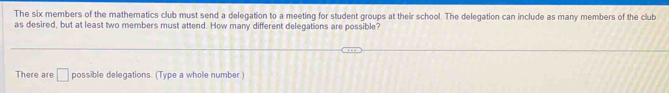 The six members of the mathematics club must send a delegation to a meeting for student groups at their school. The delegation can include as many members of the club 
as desired, but at least two members must attend. How many different delegations are possible? 
There are □ possible delegations. (Type a whole number)