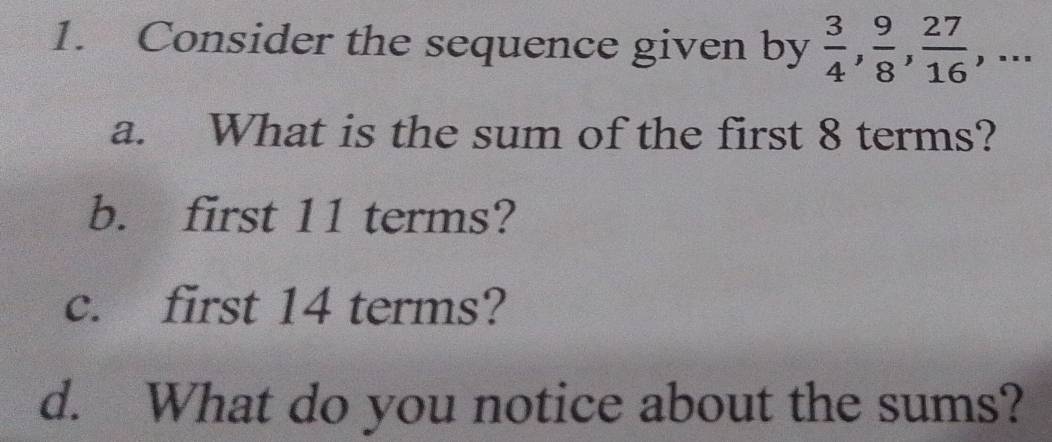 Consider the sequence given by  3/4 ,  9/8 ,  27/16 ,... 
a. What is the sum of the first 8 terms? 
b. first 11 terms? 
c. first 14 terms? 
d. What do you notice about the sums?